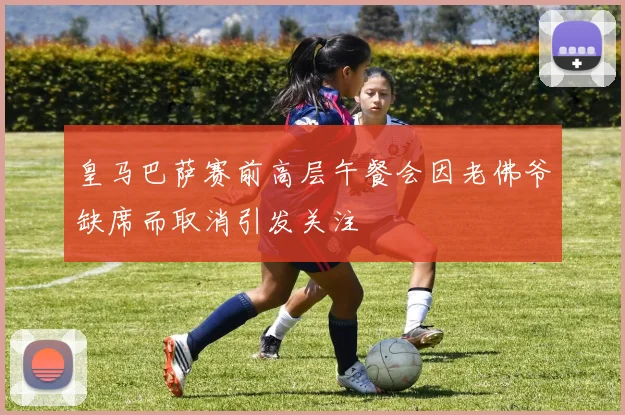 皇马巴萨赛前高层午餐会因老佛爷缺席而取消引发关注