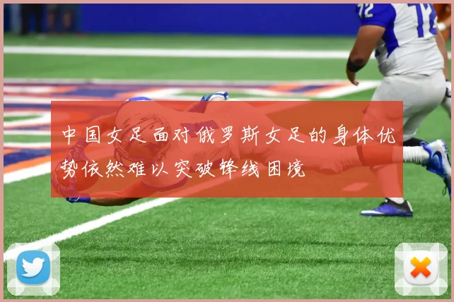 中国女足面对俄罗斯女足的身体优势依然难以突破锋线困境
