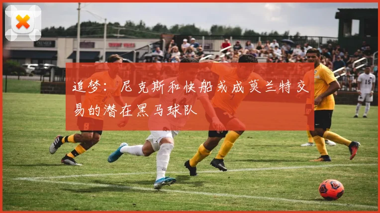 追梦：尼克斯和快船或成莫兰特交易的潜在黑马球队