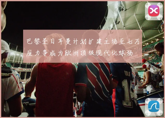 巴黎圣日耳曼计划扩建主场至七万座力争成为欧洲顶级现代化球场