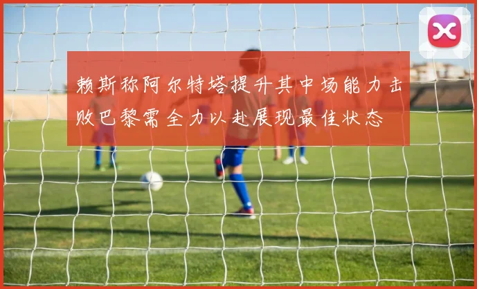赖斯称阿尔特塔提升其中场能力击败巴黎需全力以赴展现最佳状态