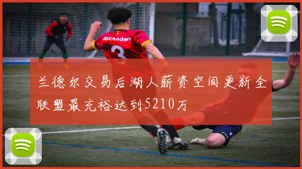 兰德尔交易后湖人薪资空间更新全联盟最充裕达到5210万