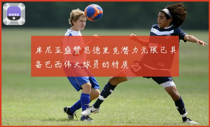 库尼亚盛赞恩德里克潜力无限已具备巴西伟大球员的特质