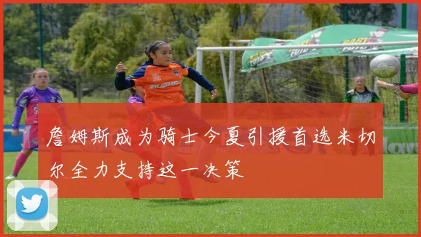 詹姆斯成为骑士今夏引援首选米切尔全力支持这一决策