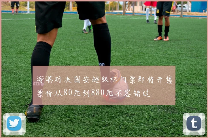 海港对决国安超级杯门票即将开售票价从80元到880元不容错过