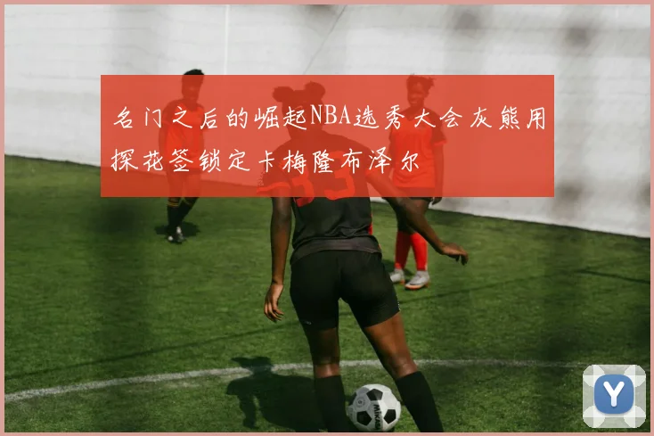 名门之后的崛起NBA选秀大会灰熊用探花签锁定卡梅隆布泽尔