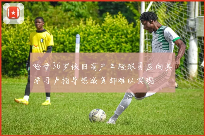 哈登36岁依旧高产年轻球员应向其学习卢指导想减负却难以实现