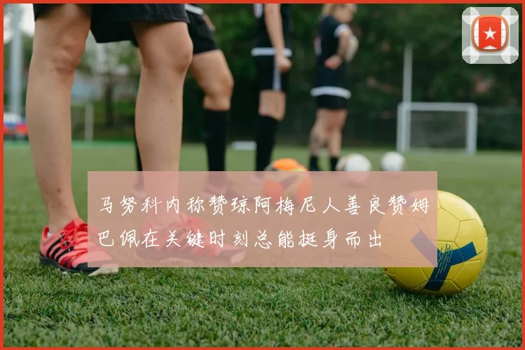 马努科内称赞琼阿梅尼人善良赞姆巴佩在关键时刻总能挺身而出