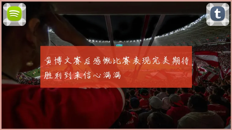 黄博文赛后感慨比赛表现完美期待胜利到来信心满满