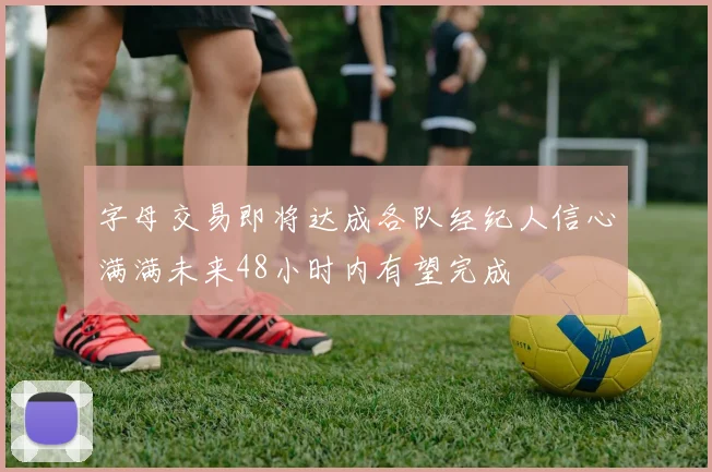 字母交易即将达成各队经纪人信心满满未来48小时内有望完成