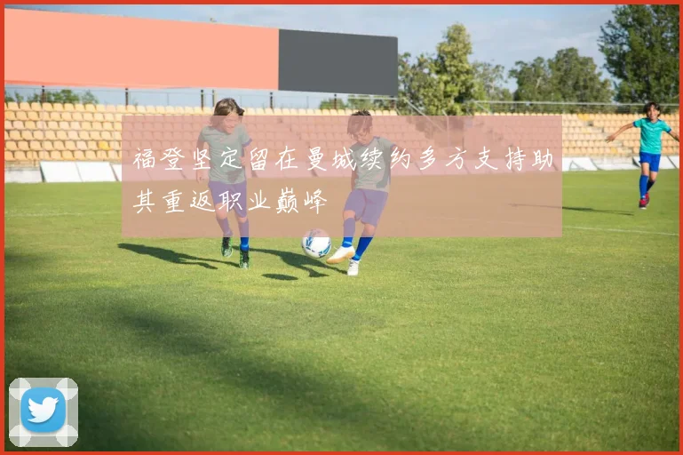 福登坚定留在曼城续约多方支持助其重返职业巅峰