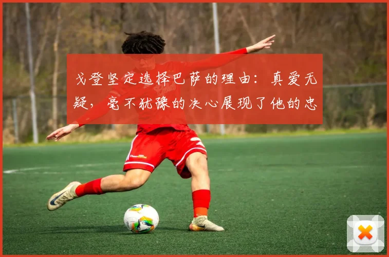 戈登坚定选择巴萨的理由：真爱无疑，毫不犹豫的决心展现了他的忠诚