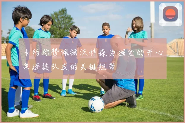 卡约称赞佩顿沃特森为掘金的开心果连接队友的关键纽带