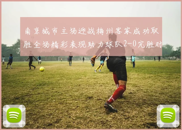 南京城市主场迎战梅州客家成功取胜全场精彩表现助力球队2-0完胜对手