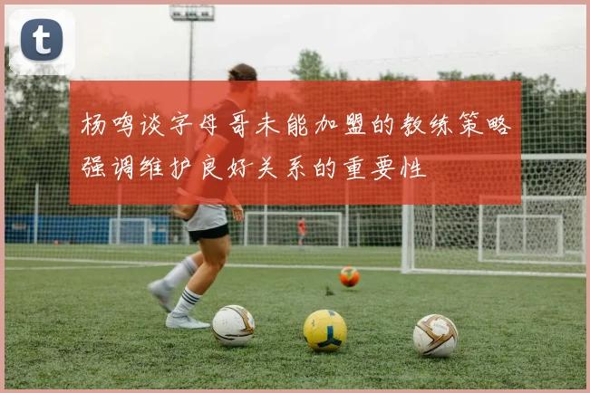 杨鸣谈字母哥未能加盟的教练策略强调维护良好关系的重要性