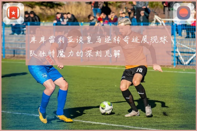 库库雷利亚谈皇马逆转奇迹展现球队独特魔力的深刻见解
