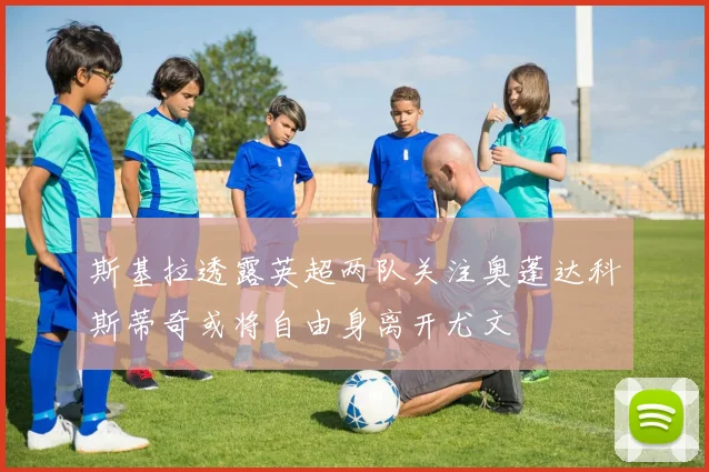 斯基拉透露英超两队关注奥蓬达科斯蒂奇或将自由身离开尤文
