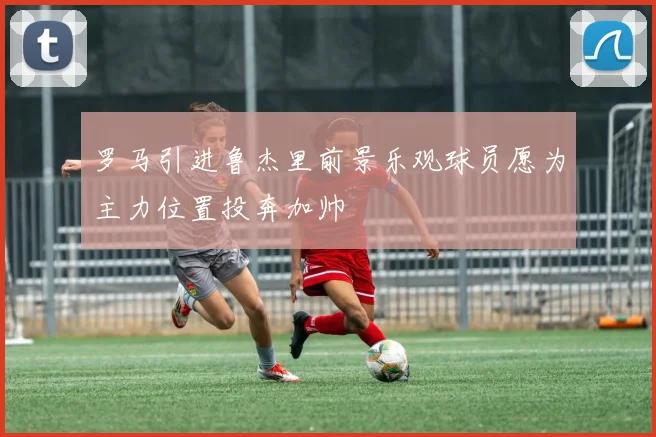 罗马引进鲁杰里前景乐观球员愿为主力位置投奔加帅