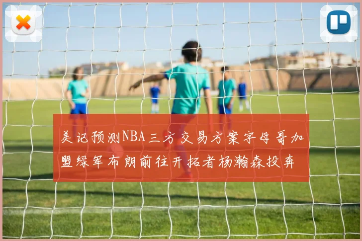 美记预测NBA三方交易方案字母哥加盟绿军布朗前往开拓者杨瀚森投奔雄鹿