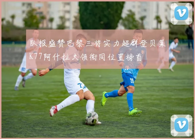 队报盛赞巴黎三将实力超群登贝莱K77阿什拉夫领衔同位置榜首