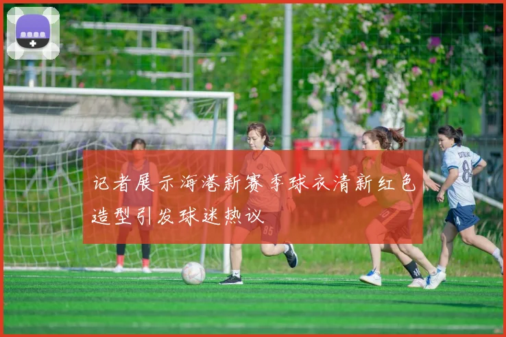 记者展示海港新赛季球衣清新红色造型引发球迷热议
