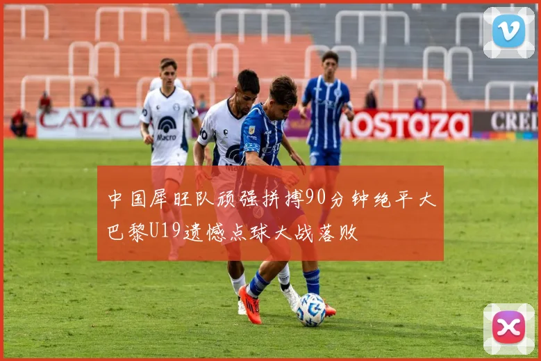 中国犀旺队顽强拼搏90分钟绝平大巴黎U19遗憾点球大战落败